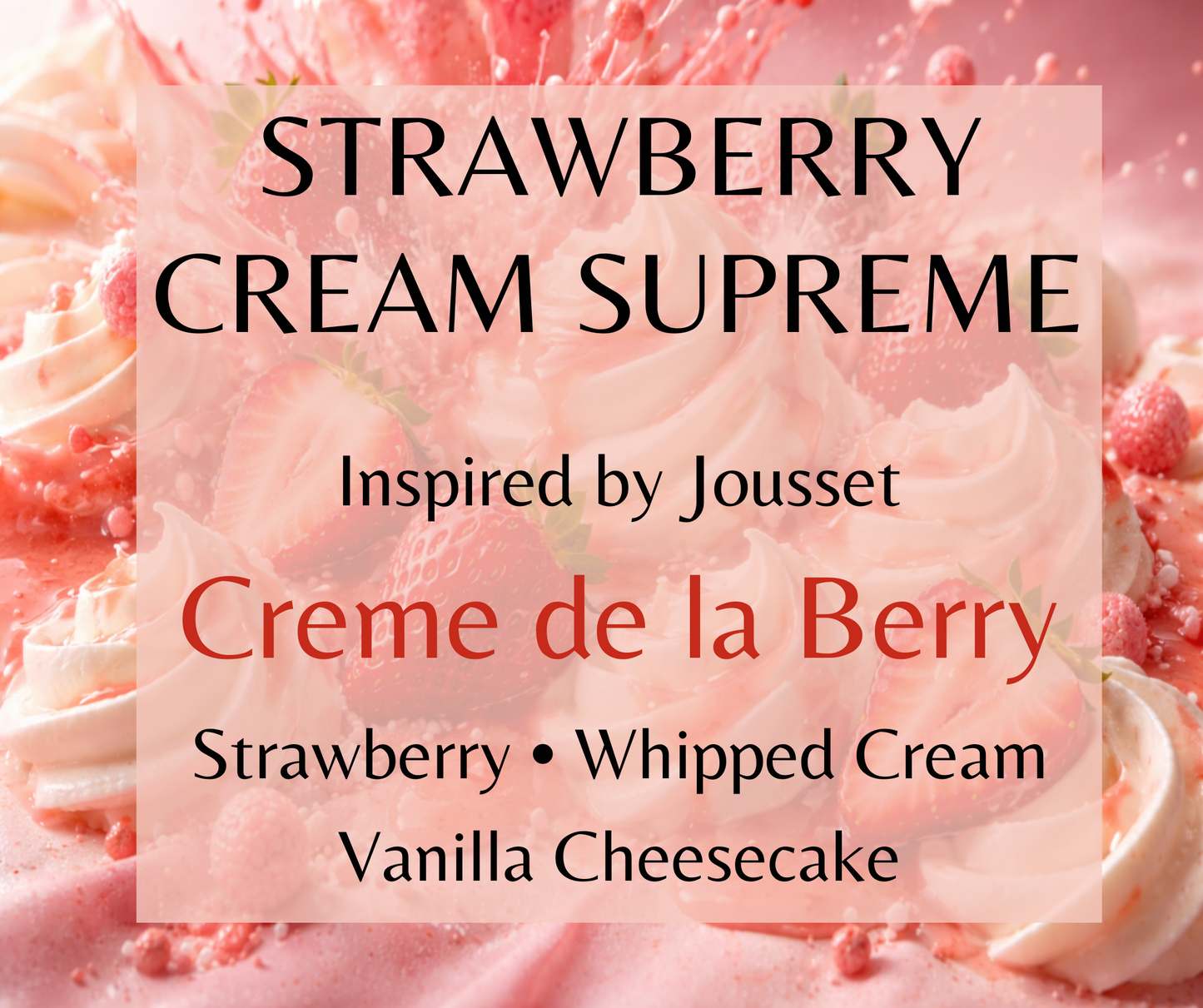 Strawberry Cream Supreme inspired by Jousset Crème de la Berry. Strawberry, whipped cream, vanilla cheesecake, and soft woods create a decadent gourmand fragrance. Available in Perfume Oil, Body Spray, Body Oil & Lotion.